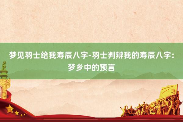 梦见羽士给我寿辰八字-羽士判辨我的寿辰八字：梦乡中的预言